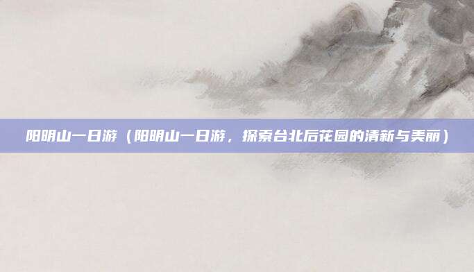阳明山一日游(阳明山一日游,探索台北后花园的清新与美丽)