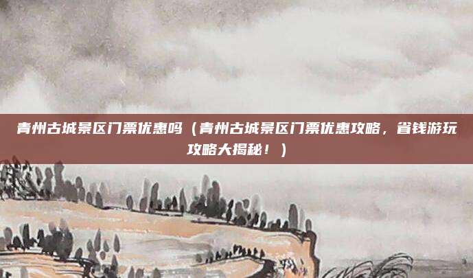 青州古城景区门票优惠吗(青州古城景区门票优惠攻略,省钱游玩攻略大揭秘!)