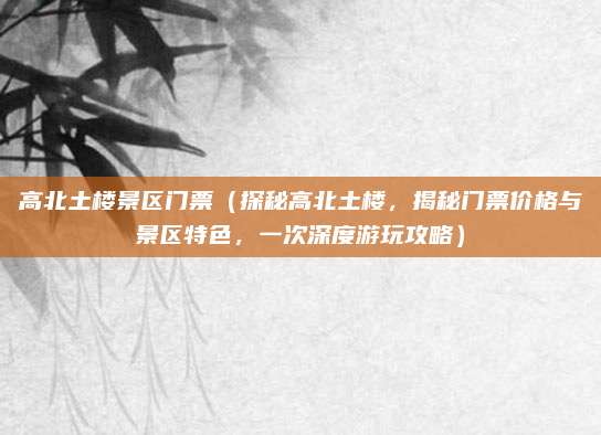 高北土楼景区门票(探秘高北土楼,揭秘门票价格与景区特色,一次深度游玩攻略)