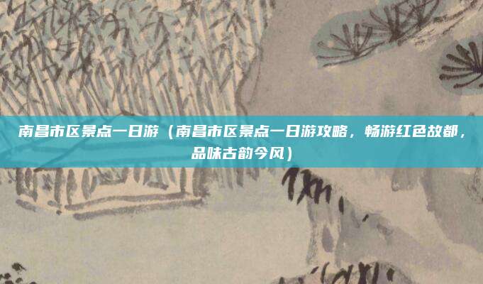 南昌市区景点一日游(南昌市区景点一日游攻略,畅游红色故都,品味古韵今风)
