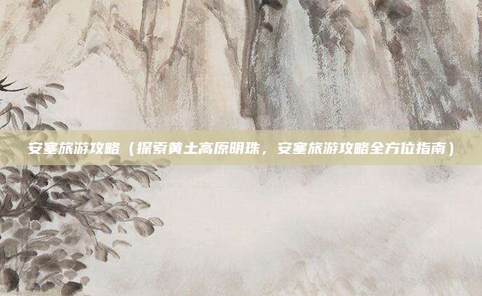 安塞旅游攻略（探索黄土高原明珠，安塞旅游攻略全方位指南）