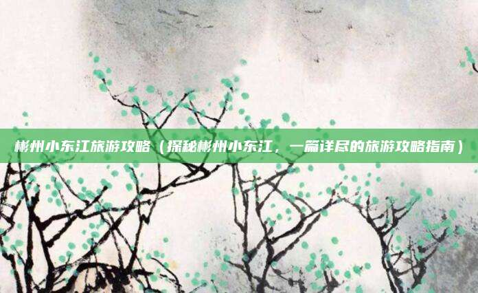 彬州小东江旅游攻略(探秘彬州小东江,一篇详尽的旅游攻略指南)