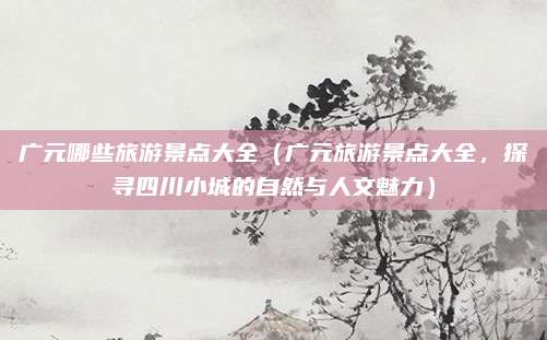 广元哪些旅游景点大全（广元旅游景点大全，探寻四川小城的自然与人文魅力）