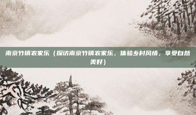 南京竹镇农家乐（探访南京竹镇农家乐，体验乡村风情，享受自然美好）