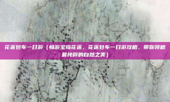 花莲包车一日游(畅游宝岛花莲,花莲包车一日游攻略,带你领略最纯粹的自然之美)