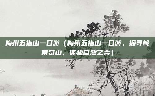 梅州五指山一日游(梅州五指山一日游,探寻岭南奇山,体验自然之美)