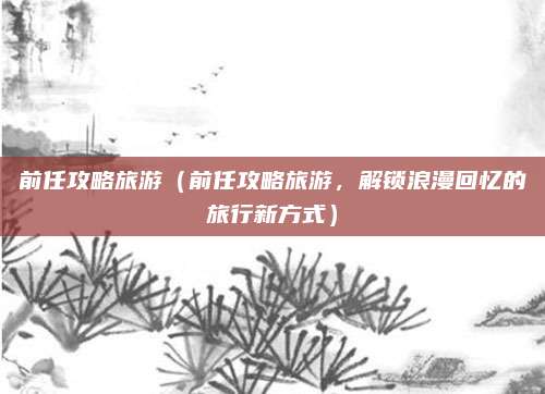 前任攻略旅游(前任攻略旅游,解锁浪漫回忆的旅行新方式)