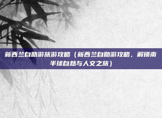 新西兰自助游旅游攻略(新西兰自助游攻略,解锁南半球自然与人文之旅)