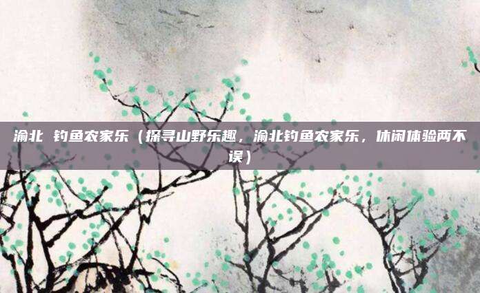 渝北 钓鱼农家乐(探寻山野乐趣,渝北钓鱼农家乐,休闲体验两不误)