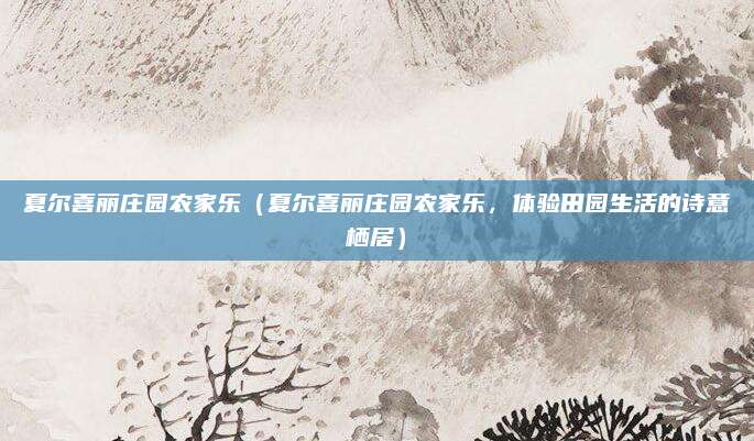 夏尔喜丽庄园农家乐(夏尔喜丽庄园农家乐,体验田园生活的诗意栖居)
