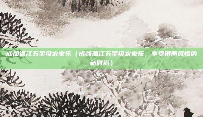 成都温江五星级农家乐(成都温江五星级农家乐,享受田园风情的新时尚)