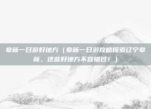 阜新一日游好地方(阜新一日游攻略探索辽宁阜新,这些好地方不容错过!)