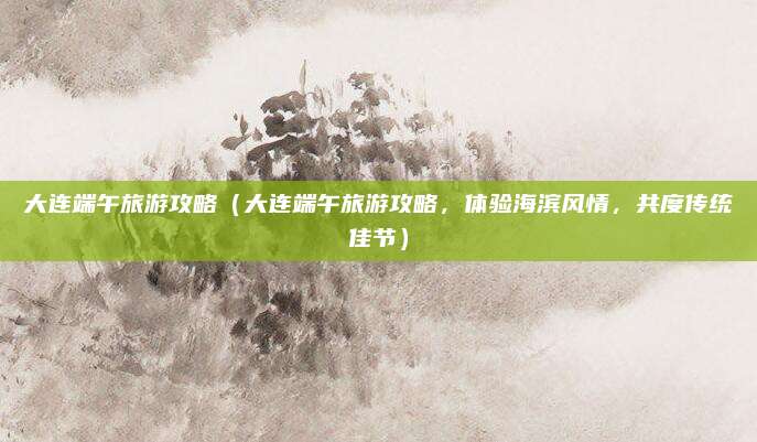 大连端午旅游攻略（大连端午旅游攻略，体验海滨风情，共度传统佳节）