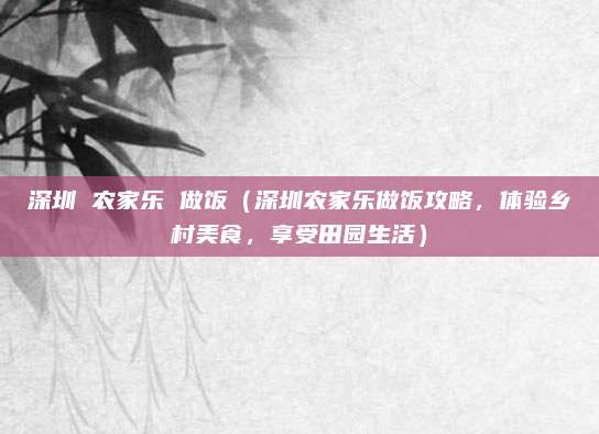 深圳 农家乐 做饭(深圳农家乐做饭攻略,体验乡村美食,享受田园生活)