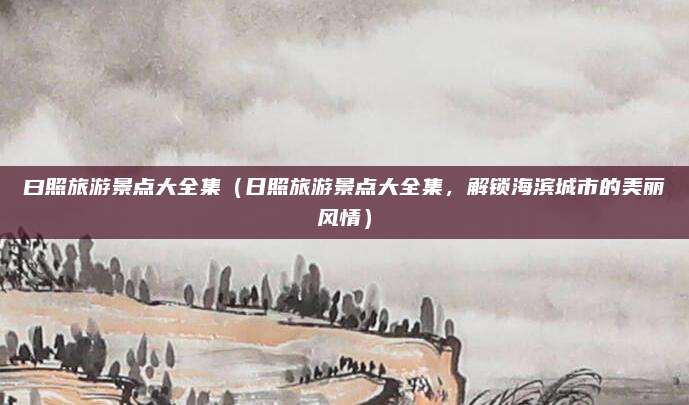 曰照旅游景点大全集(日照旅游景点大全集,解锁海滨城市的美丽风情)