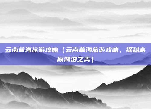 云南草海旅游攻略(云南草海旅游攻略,探秘高原湖泊之美)