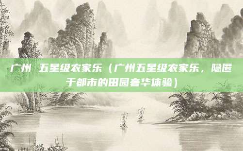 广州 五星级农家乐(广州五星级农家乐,隐匿于都市的田园奢华体验)