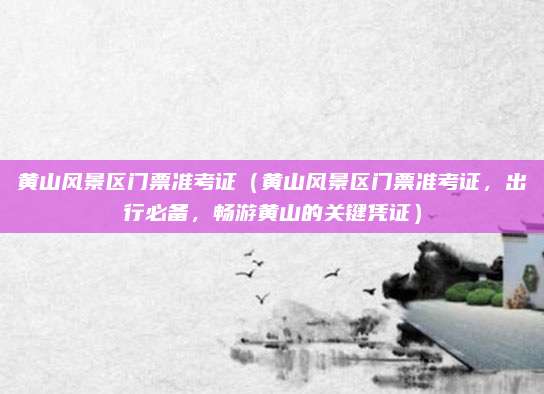 黄山风景区门票准考证（黄山风景区门票准考证，出行必备，畅游黄山的关键凭证）