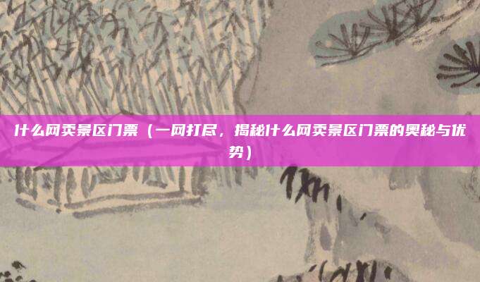 什么网卖景区门票(一网打尽,揭秘什么网卖景区门票的奥秘与优势)