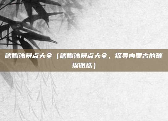 喀喇沁景点大全(喀喇沁景点大全,探寻内蒙古的璀璨明珠)