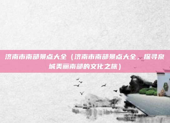 济南市南部景点大全(济南市南部景点大全,探寻泉城美丽南部的文化之旅)