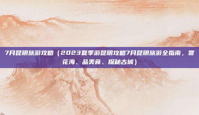 7月昆明旅游攻略(2023夏季游昆明攻略7月昆明旅游全指南,赏花海、品美食、探秘古城)