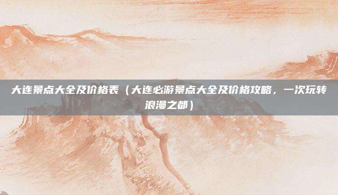 大连景点大全及价格表（大连必游景点大全及价格攻略，一次玩转浪漫之都）