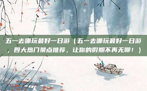 五一去哪玩最好一日游(五一去哪玩最好一日游,四大热门景点推荐,让你的假期不再无聊!)
