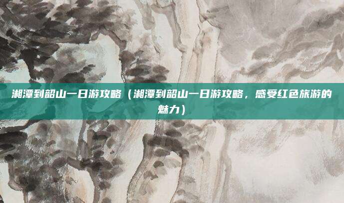 湘潭到韶山一日游攻略(湘潭到韶山一日游攻略,感受红色旅游的魅力)