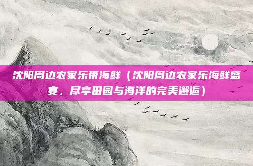 沈阳周边农家乐带海鲜(沈阳周边农家乐海鲜盛宴,尽享田园与海洋的完美邂逅)