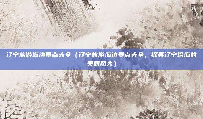 辽宁旅游海边景点大全(辽宁旅游海边景点大全,探寻辽宁沿海的美丽风光)
