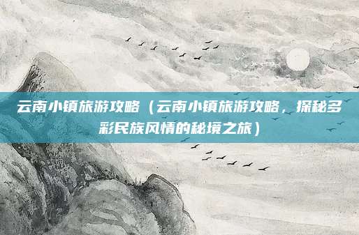 云南小镇旅游攻略(云南小镇旅游攻略,探秘多彩民族风情的秘境之旅)