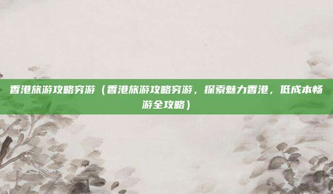 香港旅游攻略穷游(香港旅游攻略穷游,探索魅力香港,低成本畅游全攻略)
