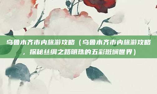 乌鲁木齐市内旅游攻略(乌鲁木齐市内旅游攻略,探秘丝绸之路明珠的五彩斑斓世界)