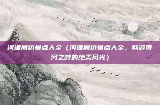 河津周边景点大全(河津周边景点大全,畅游黄河之畔的绝美风光)