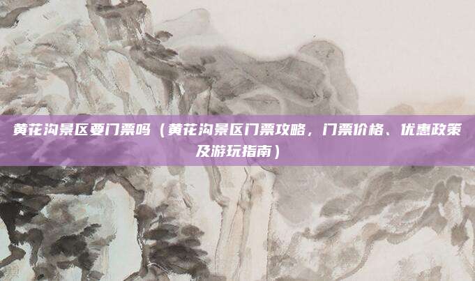 黄花沟景区要门票吗(黄花沟景区门票攻略,门票价格、优惠政策及游玩指南)