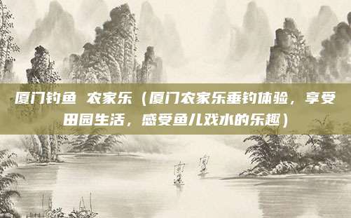 厦门钓鱼 农家乐(厦门农家乐垂钓体验,享受田园生活,感受鱼儿戏水的乐趣)
