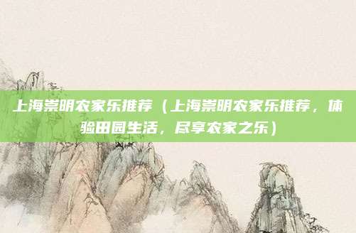上海崇明农家乐推荐(上海崇明农家乐推荐,体验田园生活,尽享农家之乐)