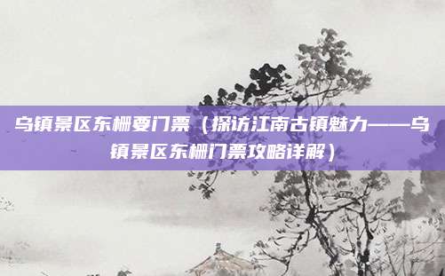 乌镇景区东栅要门票(探访江南古镇魅力——乌镇景区东栅门票攻略详解)