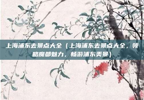 上海浦东去景点大全(上海浦东去景点大全,领略魔都魅力,畅游浦东美景)