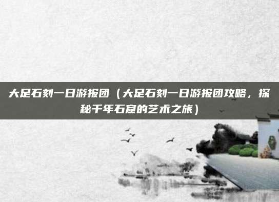 大足石刻一日游报团(大足石刻一日游报团攻略,探秘千年石窟的艺术之旅)