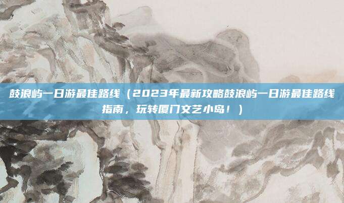 鼓浪屿一日游最佳路线(2023年最新攻略鼓浪屿一日游最佳路线指南,玩转厦门文艺小岛!)