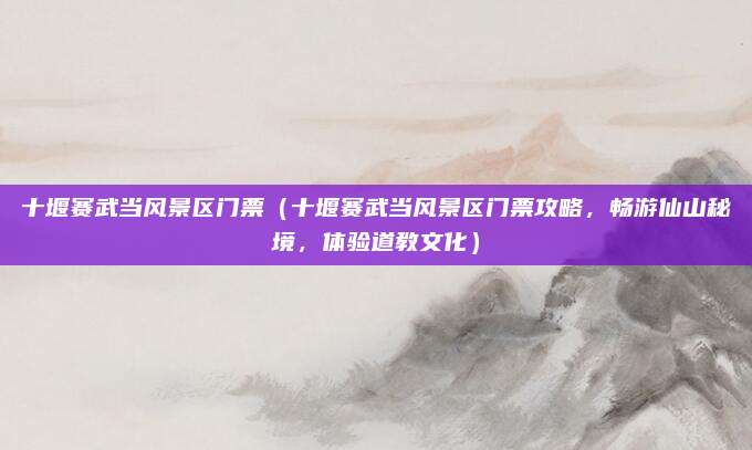 十堰赛武当风景区门票(十堰赛武当风景区门票攻略,畅游仙山秘境,体验道教文化)
