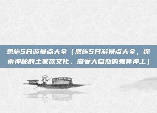 恩施5日游景点大全(恩施5日游景点大全,探索神秘的土家族文化,感受大自然的鬼斧神工)