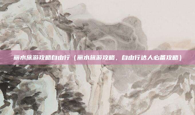 丽水旅游攻略自由行(丽水旅游攻略,自由行达人必备攻略)