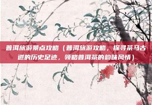 普洱旅游景点攻略(普洱旅游攻略,探寻茶马古道的历史足迹,领略普洱茶的韵味风情)