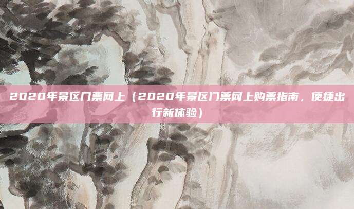2020年景区门票网上(2020年景区门票网上购票指南,便捷出行新体验)