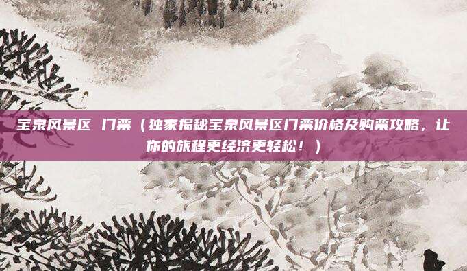 宝泉风景区 门票(独家揭秘宝泉风景区门票价格及购票攻略,让你的旅程更经济更轻松!)