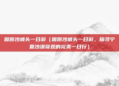 固原沙坡头一日游(固原沙坡头一日游,探寻宁夏沙漠奇观的完美一日行)