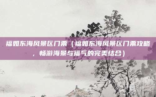 福如东海风景区门票(福如东海风景区门票攻略,畅游海景与福气的完美结合)